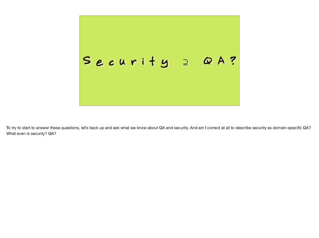 S e c u r i t y ⊇ Q A ?
To try to start to answer these questions, let’s back up and ask what we know about QA and security. And am I correct at all to describe security as domain-speciﬁc QA?
What even is security? QA?
