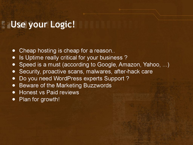 Use your Logic!
● Cheap hosting is cheap for a reason..
● Is Uptime really critical for your business ?
● Speed is a must (according to Google, Amazon, Yahoo, ...)
● Security, proactive scans, malwares, after-hack care
● Do you need WordPress experts Support ?
● Beware of the Marketing Buzzwords
● Honest vs Paid reviews
● Plan for growth!
