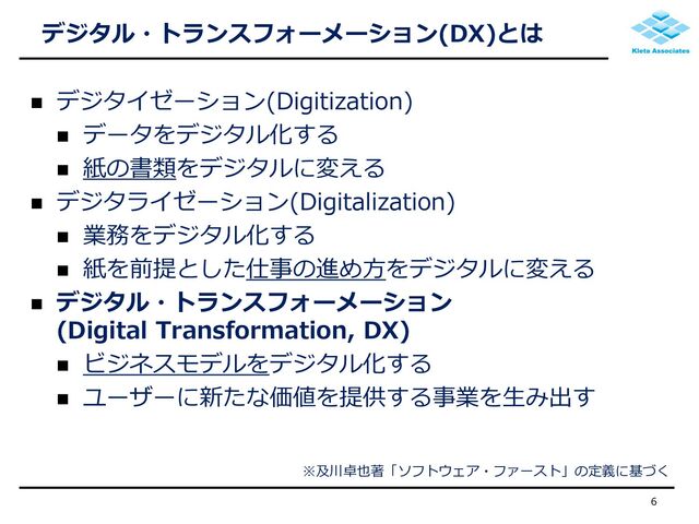 デジタル・トランスフォーメーション(DX)とは
 デジタイゼーション(Digitization)
 データをデジタル化する
 紙の書類をデジタルに変える
 デジタライゼーション(Digitalization)
 業務をデジタル化する
 紙を前提とした仕事の進め方をデジタルに変える
 デジタル・トランスフォーメーション
(Digital Transformation, DX)
 ビジネスモデルをデジタル化する
 ユーザーに新たな価値を提供する事業を生み出す
6
※及川卓也著「ソフトウェア・ファースト」の定義に基づく
