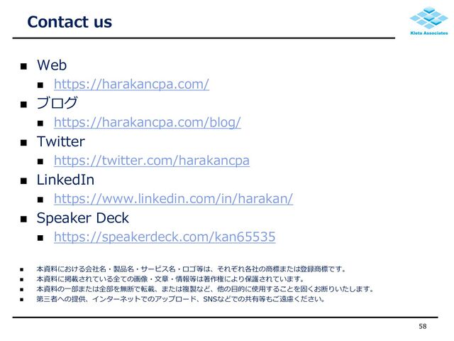  Web
 https://harakancpa.com/
 ブログ
 https://harakancpa.com/blog/
 Twitter
 https://twitter.com/harakancpa
 LinkedIn
 https://www.linkedin.com/in/harakan/
 Speaker Deck
 https://speakerdeck.com/kan65535
 本資料における会社名・製品名・サービス名・ロゴ等は、それぞれ各社の商標または登録商標です。
 本資料に掲載されている全ての画像・文章・情報等は著作権により保護されています。
 本資料の一部または全部を無断で転載、または複製など、他の目的に使用することを固くお断りいたします。
 第三者への提供、インターネットでのアップロード、SNSなどでの共有等もご遠慮ください。
Contact us
58
