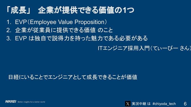実況中継 は #chiyoda_tech
1. EVP（Employee Value Proposition）
2. 企業が従業員に提供できる価値 のこと
3. EVP は独自で説得力を持った魅力である必要がある
ITエンジニア採用入門（てぃーびー さん）
日経にいることでエンジニアとして成長できることが価値
「成長」　 企業が提供できる価値の1つ
6
