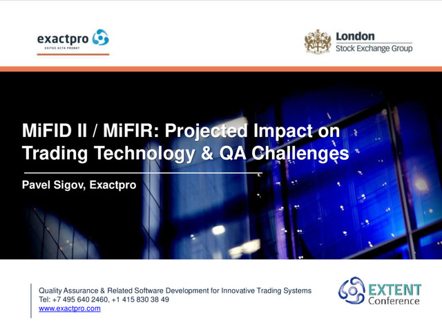 MiFID II / MiFIR: Projected Impact on
Trading Technology & QA Challenges
Pavel Sigov, Exactpro
Quality Assurance & Related Software Development for Innovative Trading Systems
Tel: +7 495 640 2460, +1 415 830 38 49
www.exactpro.com
