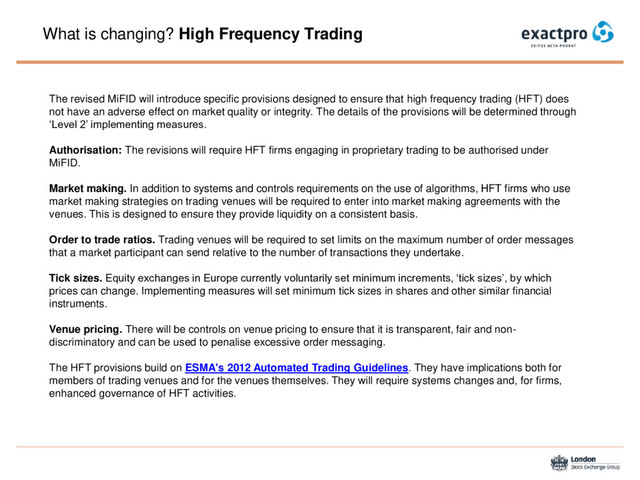 What is changing? High Frequency Trading
The revised MiFID will introduce specific provisions designed to ensure that high frequency trading (HFT) does
not have an adverse effect on market quality or integrity. The details of the provisions will be determined through
‘Level 2’ implementing measures.
Authorisation: The revisions will require HFT firms engaging in proprietary trading to be authorised under
MiFID.
Market making. In addition to systems and controls requirements on the use of algorithms, HFT firms who use
market making strategies on trading venues will be required to enter into market making agreements with the
venues. This is designed to ensure they provide liquidity on a consistent basis.
Order to trade ratios. Trading venues will be required to set limits on the maximum number of order messages
that a market participant can send relative to the number of transactions they undertake.
Tick sizes. Equity exchanges in Europe currently voluntarily set minimum increments, ‘tick sizes’, by which
prices can change. Implementing measures will set minimum tick sizes in shares and other similar financial
instruments.
Venue pricing. There will be controls on venue pricing to ensure that it is transparent, fair and non-
discriminatory and can be used to penalise excessive order messaging.
The HFT provisions build on ESMA's 2012 Automated Trading Guidelines. They have implications both for
members of trading venues and for the venues themselves. They will require systems changes and, for firms,
enhanced governance of HFT activities.
