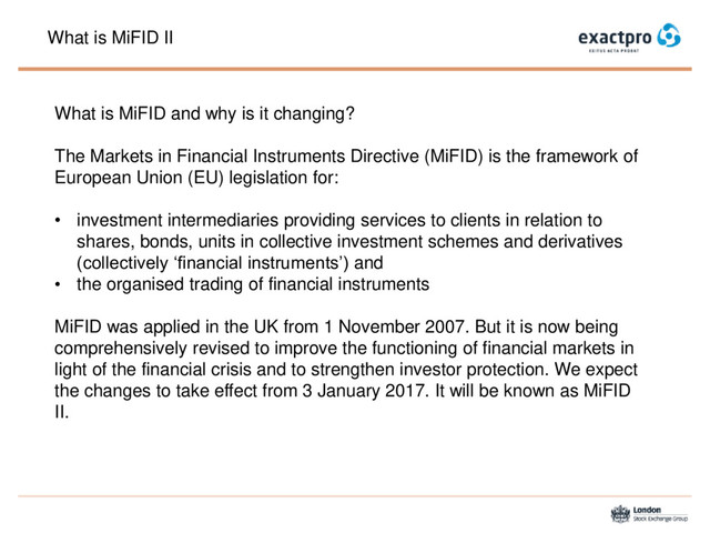 What is MiFID II
What is MiFID and why is it changing?
The Markets in Financial Instruments Directive (MiFID) is the framework of
European Union (EU) legislation for:
• investment intermediaries providing services to clients in relation to
shares, bonds, units in collective investment schemes and derivatives
(collectively ‘financial instruments’) and
• the organised trading of financial instruments
MiFID was applied in the UK from 1 November 2007. But it is now being
comprehensively revised to improve the functioning of financial markets in
light of the financial crisis and to strengthen investor protection. We expect
the changes to take effect from 3 January 2017. It will be known as MiFID
II.
