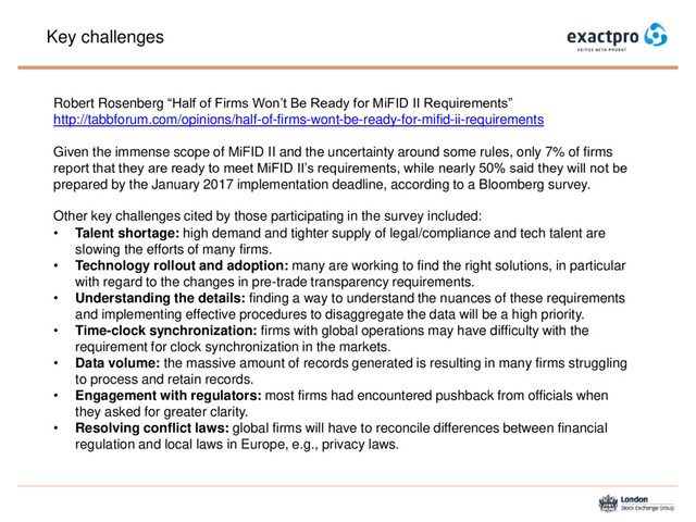 Key challenges
Robert Rosenberg “Half of Firms Won’t Be Ready for MiFID II Requirements”
http://tabbforum.com/opinions/half-of-firms-wont-be-ready-for-mifid-ii-requirements
Given the immense scope of MiFID II and the uncertainty around some rules, only 7% of firms
report that they are ready to meet MiFID II’s requirements, while nearly 50% said they will not be
prepared by the January 2017 implementation deadline, according to a Bloomberg survey.
Other key challenges cited by those participating in the survey included:
• Talent shortage: high demand and tighter supply of legal/compliance and tech talent are
slowing the efforts of many firms.
• Technology rollout and adoption: many are working to find the right solutions, in particular
with regard to the changes in pre-trade transparency requirements.
• Understanding the details: finding a way to understand the nuances of these requirements
and implementing effective procedures to disaggregate the data will be a high priority.
• Time-clock synchronization: firms with global operations may have difficulty with the
requirement for clock synchronization in the markets.
• Data volume: the massive amount of records generated is resulting in many firms struggling
to process and retain records.
• Engagement with regulators: most firms had encountered pushback from officials when
they asked for greater clarity.
• Resolving conflict laws: global firms will have to reconcile differences between financial
regulation and local laws in Europe, e.g., privacy laws.
