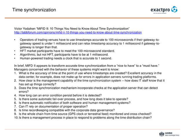 Time synchronization
Victor Yodaiken “MiFID II: 10 Things You Need to Know About Time Synchronization”
http://tabbforum.com/opinions/mifid-ii-10-things-you-need-to-know-about-time-synchronization
• Operators of trading venues have to use timestamps accurate to 100 microseconds if their gateway-to-
gateway speed is under 1 millisecond and can relax timestamp accuracy to 1 millisecond if gateway-to-
gateway is longer than that.
• HFT market participants have to meet the 100-microsecond standard.
• Algorithmic, but not HFT, participants have to be at 1 millisecond.
• Human-powered trading needs a clock that is accurate to 1 second.
In brief, MIFD II appears to transform accurate time synchronization from a “nice to have” to a “must have.”
Managers concerned with the behavior of these systems might want to know:
1. What is the accuracy of time at the point of use where timestamps are created? Excellent accuracy in the
data center, for example, does not make up for errors in application servers running trading platforms.
2. How clear is the management capability of the time synchronization system – how does IT staff know that it
has set up things correctly?
3. Does the time synchronization mechanism incorporate checks at the application server that can detect
errors?
4. How long can an error condition persist before it is detected?
5. Is there some automatic fail-over process, and how long does it take to operate?
6. Is there automatic notification of both software and human management systems?
7. Can IT rely on documentation of proper operation?
8. Is time recordkeeping compatible with the corporate data governance?
9. Is the whole chain from time source (GPS clock or terrestrial feed) monitored and cross checked?
10.Is there a management process in place to respond to problems along the time distribution chain?
