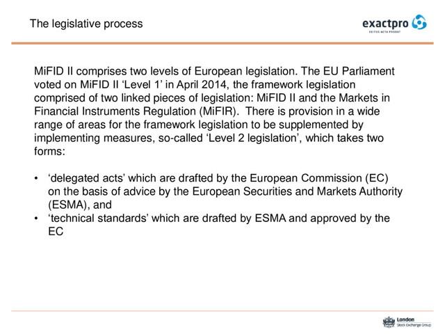 The legislative process
MiFID II comprises two levels of European legislation. The EU Parliament
voted on MiFID II ‘Level 1’ in April 2014, the framework legislation
comprised of two linked pieces of legislation: MiFID II and the Markets in
Financial Instruments Regulation (MiFIR). There is provision in a wide
range of areas for the framework legislation to be supplemented by
implementing measures, so-called ‘Level 2 legislation’, which takes two
forms:
• ‘delegated acts’ which are drafted by the European Commission (EC)
on the basis of advice by the European Securities and Markets Authority
(ESMA), and
• ‘technical standards’ which are drafted by ESMA and approved by the
EC
