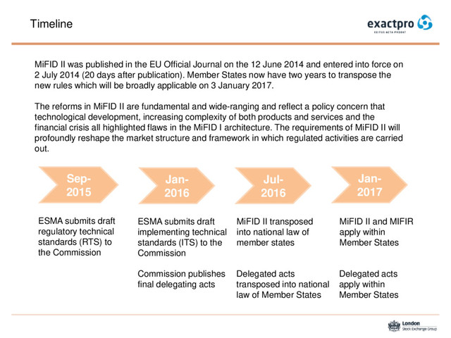 Timeline
Sep-
2015
ESMA submits draft
regulatory technical
standards (RTS) to
the Commission
Jan-
2016
ESMA submits draft
implementing technical
standards (ITS) to the
Commission
Commission publishes
final delegating acts
Jul-
2016
MiFID II transposed
into national law of
member states
Jan-
2017
MiFID II and MIFIR
apply within
Member States
Delegated acts
apply within
Member States
MiFID II was published in the EU Official Journal on the 12 June 2014 and entered into force on
2 July 2014 (20 days after publication). Member States now have two years to transpose the
new rules which will be broadly applicable on 3 January 2017.
The reforms in MiFID II are fundamental and wide-ranging and reflect a policy concern that
technological development, increasing complexity of both products and services and the
financial crisis all highlighted flaws in the MiFID I architecture. The requirements of MiFID II will
profoundly reshape the market structure and framework in which regulated activities are carried
out.
Delegated acts
transposed into national
law of Member States
