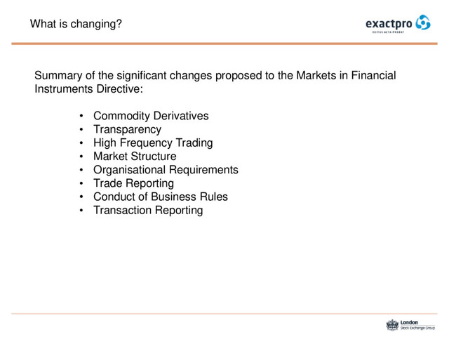 What is changing?
Summary of the significant changes proposed to the Markets in Financial
Instruments Directive:
• Commodity Derivatives
• Transparency
• High Frequency Trading
• Market Structure
• Organisational Requirements
• Trade Reporting
• Conduct of Business Rules
• Transaction Reporting

