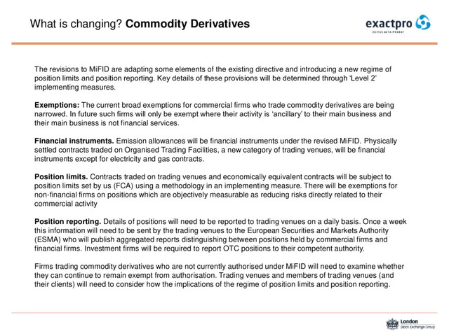 What is changing? Commodity Derivatives
The revisions to MiFID are adapting some elements of the existing directive and introducing a new regime of
position limits and position reporting. Key details of these provisions will be determined through ‘Level 2’
implementing measures.
Exemptions: The current broad exemptions for commercial firms who trade commodity derivatives are being
narrowed. In future such firms will only be exempt where their activity is ‘ancillary’ to their main business and
their main business is not financial services.
Financial instruments. Emission allowances will be financial instruments under the revised MiFID. Physically
settled contracts traded on Organised Trading Facilities, a new category of trading venues, will be financial
instruments except for electricity and gas contracts.
Position limits. Contracts traded on trading venues and economically equivalent contracts will be subject to
position limits set by us (FCA) using a methodology in an implementing measure. There will be exemptions for
non-financial firms on positions which are objectively measurable as reducing risks directly related to their
commercial activity
Position reporting. Details of positions will need to be reported to trading venues on a daily basis. Once a week
this information will need to be sent by the trading venues to the European Securities and Markets Authority
(ESMA) who will publish aggregated reports distinguishing between positions held by commercial firms and
financial firms. Investment firms will be required to report OTC positions to their competent authority.
Firms trading commodity derivatives who are not currently authorised under MiFID will need to examine whether
they can continue to remain exempt from authorisation. Trading venues and members of trading venues (and
their clients) will need to consider how the implications of the regime of position limits and position reporting.
