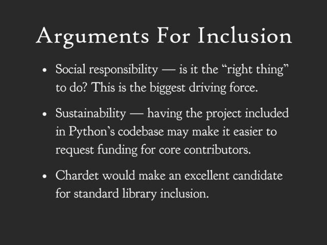 Arguments For Inclusion
• Social responsibility — is it the “right thing”
to do? This is the biggest driving force.
• Sustainability — having the project included
in Python’s codebase may make it easier to
request funding for core contributors.
• Chardet would make an excellent candidate
for standard library inclusion.
