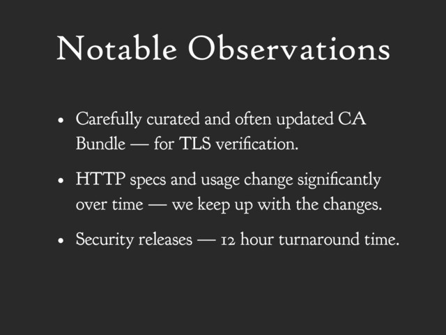 Notable Observations
• Carefully curated and often updated CA
Bundle — for TLS verification.
• HTTP specs and usage change significantly
over time — we keep up with the changes.
• Security releases — 12 hour turnaround time.
