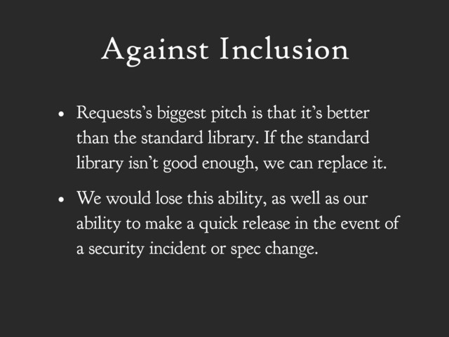 Against Inclusion
• Requests’s biggest pitch is that it’s better
than the standard library. If the standard
library isn’t good enough, we can replace it.
• We would lose this ability, as well as our
ability to make a quick release in the event of
a security incident or spec change.
