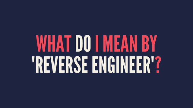 WHAT DO I MEAN BY
"REVERSE ENGINEER"?
