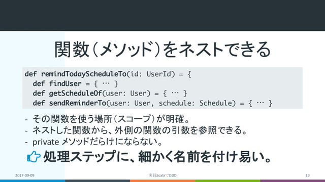 関数（メソッド）をネストできる
2017-09-09 実践ScalaでDDD 19
def remindTodayScheduleTo(id: UserId) = {
def findUser = { … }
def getScheduleOf(user: User) = { … }
def sendReminderTo(user: User, schedule: Schedule) = { … }
処理ステップに、細かく名前を付け易い。
- その関数を使う場所（スコープ）が明確。
- ネストした関数から、外側の関数の引数を参照できる。
- private メソッドだらけにならない。
