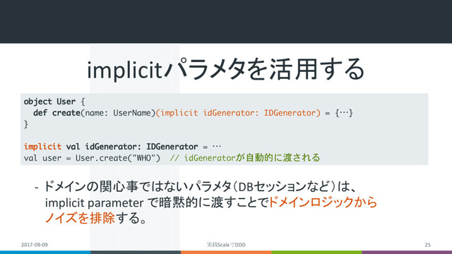 2017-09-09 実践ScalaでDDD 25
object User {
def create(name: UserName)(implicit idGenerator: IDGenerator) = {…}
}
implicit val idGenerator: IDGenerator = …
val user = User.create("WHO") // idGeneratorが自動的に渡される
implicitパラメタを活用する
- ドメインの関心事ではないパラメタ（DBセッションなど）は、
implicit parameter で暗黙的に渡すことでドメインロジックから
ノイズを排除する。
