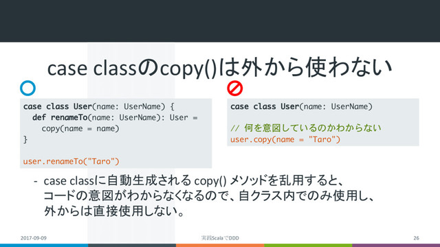 2017-09-09 実践ScalaでDDD 26
case classのcopy()は外から使わない
- case classに自動生成される copy() メソッドを乱用すると、
コードの意図がわからなくなるので、自クラス内でのみ使用し、
外からは直接使用しない。
case class User(name: UserName) {
def renameTo(name: UserName): User =
copy(name = name)
}
user.renameTo("Taro")
case class User(name: UserName)
// 何を意図しているのかわからない
user.copy(name = "Taro")
