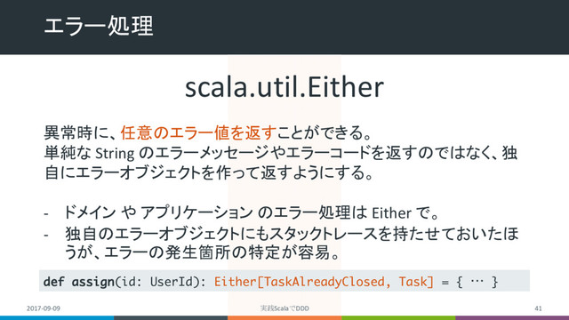 エラー処理
2017-09-09 実践ScalaでDDD 41
scala.util.Either
異常時に、任意のエラー値を返すことができる。
単純な String のエラーメッセージやエラーコードを返すのではなく、独
自にエラーオブジェクトを作って返すようにする。
- ドメイン や アプリケーション のエラー処理は Either で。
- 独自のエラーオブジェクトにもスタックトレースを持たせておいたほ
うが、エラーの発生箇所の特定が容易。
def assign(id: UserId): Either[TaskAlreadyClosed, Task] = { … }
