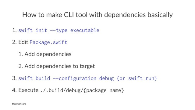 How to make CLI tool with dependencies basically
1. swift init —type executable
2. Edit Package.swift
1. Add dependencies
2. Add dependencies to target
3. swift build —configuration debug (or swift run)
4. Execute ./.build/debug/{package name}
#tryswi(_pre
