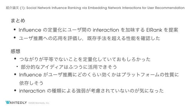 ©2020 Wantedly, Inc.
·ͱΊ
• Influence ͷఆྔԽʹϢʔβؒͷ interaction ΛՃຯ͢Δ EIRank ΛఏҊ
• Ϣʔβਪન΁ͷԠ༻ΛධՁ͠ɼطଘख๏Λ௒͑ΔੑೳΛ֬ೝͨ͠
ײ૝
• ͭͳ͕Γ͕ฏ౳Ͱͳ͍͜ͱΛఆྔԽ͍͓ͯͯ͠΋͠Ζ͔ͬͨ
• ෦෼తͳΞΠσΟΞ͸;ͭ͏ʹ׆༻Ͱ͖ͦ͏
• Influence ͕ϢʔβਪનʹͲͷ͘Β͍ޮ͔͘͸ϓϥοτϑΥʔϜͷੑ࣭ʹ
ґଘͦ͠͏
• interaction ͷछྨʹΑΔڧऑ͕ߟྀ͞Ε͍ͯͳ͍ͷ͕ؾʹͳͬͨ
঺հ࿦จ (1): Social Network Influence Ranking via Embedding Network Interactions for User Recommendation

