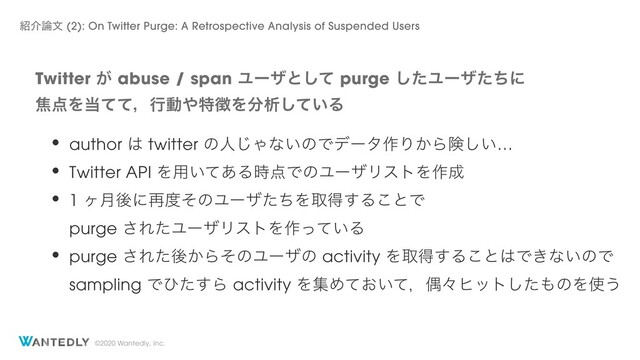 ©2020 Wantedly, Inc.
Twitter ͕ abuse / span Ϣʔβͱͯ͠ purge ͨ͠Ϣʔβͨͪʹ
য఺Λ౰ͯͯɼߦಈ΍ಛ௃Λ෼ੳ͍ͯ͠Δ
঺հ࿦จ (2): On Twitter Purge: A Retrospective Analysis of Suspended Users
• author ͸ twitter ͷਓ͡Όͳ͍ͷͰσʔλ࡞Γ͔Βݥ͍͠…
• Twitter API Λ༻͍ͯ͋Δ࣌఺ͰͷϢʔβϦετΛ࡞੒
• 1 ϲ݄ޙʹ࠶౓ͦͷϢʔβͨͪΛऔಘ͢Δ͜ͱͰ
purge ͞ΕͨϢʔβϦετΛ࡞͍ͬͯΔ
• purge ͞Εͨޙ͔ΒͦͷϢʔβͷ activity Λऔಘ͢Δ͜ͱ͸Ͱ͖ͳ͍ͷͰ
sampling Ͱͻͨ͢Β activity ΛूΊ͓͍ͯͯɼۮʑώοτͨ͠΋ͷΛ࢖͏
