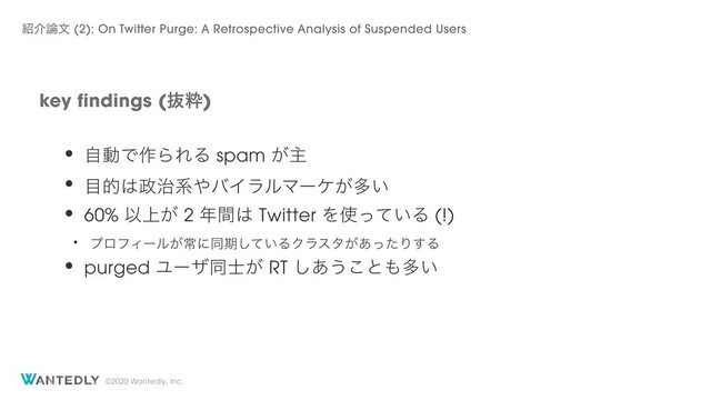 ©2020 Wantedly, Inc.
key findings (ൈਮ)
঺հ࿦จ (2): On Twitter Purge: A Retrospective Analysis of Suspended Users
• ࣗಈͰ࡞ΒΕΔ spam ͕ओ
• ໨త͸੓࣏ܥ΍όΠϥϧϚʔέ͕ଟ͍
• 60% Ҏ্͕ 2 ೥ؒ͸ Twitter Λ࢖͍ͬͯΔ (!)
• ϓϩϑΟʔϧ͕ৗʹಉظ͍ͯ͠ΔΫϥελ͕͋ͬͨΓ͢Δ
• purged Ϣʔβಉ͕࢜ RT ͋͠͏͜ͱ΋ଟ͍
