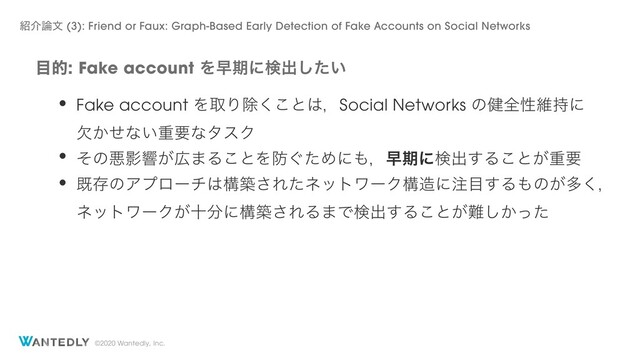 ©2020 Wantedly, Inc.
໨తFake account Λૣظʹݕग़͍ͨ͠
঺հ࿦จ (3): Friend or Faux: Graph-Based Early Detection of Fake Accounts on Social Networks
• Fake account ΛऔΓআ͘͜ͱ͸ɼSocial Networks ͷ݈શੑҡ࣋ʹ
͔ܽͤͳ͍ॏཁͳλεΫ
• ͦͷѱӨڹ͕޿·Δ͜ͱΛ๷͙ͨΊʹ΋ɼૣظʹݕग़͢Δ͜ͱ͕ॏཁ
• طଘͷΞϓϩʔν͸ߏங͞ΕͨωοτϫʔΫߏ଄ʹ஫໨͢Δ΋ͷ͕ଟ͘ɼ
ωοτϫʔΫ͕े෼ʹߏங͞ΕΔ·Ͱݕग़͢Δ͜ͱ͕೉͔ͬͨ͠
