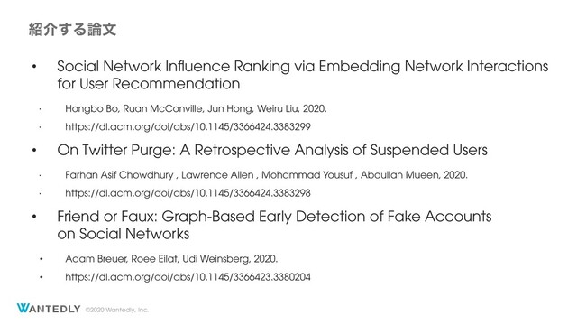 ©2020 Wantedly, Inc.
঺հ͢Δ࿦จ
• Social Network Inﬂuence Ranking via Embedding Network Interactions
for User Recommendation
•
Hongbo Bo, Ruan McConville, Jun Hong, Weiru Liu, 2020.
•
https://dl.acm.org/doi/abs/10.1145/3366424.3383299
• On Twitter Purge: A Retrospective Analysis of Suspended Users
•
Farhan Asif Chowdhury , Lawrence Allen , Mohammad Yousuf , Abdullah Mueen, 2020.
•
https://dl.acm.org/doi/abs/10.1145/3366424.3383298
• Friend or Faux: Graph-Based Early Detection of Fake Accounts
on Social Networks
• Adam Breuer, Roee Eilat, Udi Weinsberg, 2020.
• https://dl.acm.org/doi/abs/10.1145/3366423.3380204
