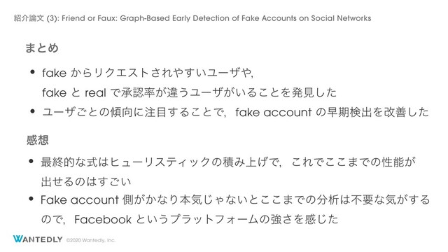 ©2020 Wantedly, Inc.
·ͱΊ
• fake ͔ΒϦΫΤετ͞Ε΍͍͢Ϣʔβ΍ɼ
fake ͱ real Ͱঝೝ཰͕ҧ͏Ϣʔβ͕͍Δ͜ͱΛൃݟͨ͠
• Ϣʔβ͝ͱͷ܏޲ʹ஫໨͢Δ͜ͱͰɼfake account ͷૣظݕग़Λվળͨ͠
ײ૝
• ࠷ऴతͳࣜ͸ώϡʔϦεςΟοΫͷੵΈ্͛Ͱɼ͜ΕͰ͜͜·Ͱͷੑೳ͕
ग़ͤΔͷ͸͍͢͝
• Fake account ଆ͕͔ͳΓຊؾ͡Όͳ͍ͱ͜͜·Ͱͷ෼ੳ͸ෆཁͳؾ͕͢Δ
ͷͰɼFacebook ͱ͍͏ϓϥοτϑΥʔϜͷڧ͞Λײͨ͡
঺հ࿦จ (3): Friend or Faux: Graph-Based Early Detection of Fake Accounts on Social Networks
