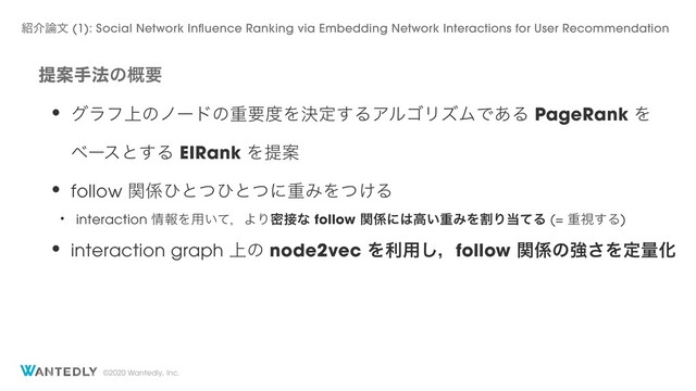 ©2020 Wantedly, Inc.
ఏҊख๏ͷ֓ཁ
• άϥϑ্ͷϊʔυͷॏཁ౓Λܾఆ͢ΔΞϧΰϦζϜͰ͋Δ PageRank Λ
ϕʔεͱ͢Δ EIRank ΛఏҊ
• follow ؔ܎ͻͱͭͻͱͭʹॏΈΛ͚ͭΔ
• interaction ৘ใΛ༻͍ͯɼΑΓີ઀ͳ follow ؔ܎ʹ͸ߴ͍ॏΈΛׂΓ౰ͯΔ (= ॏࢹ͢Δ)
• interaction graph ্ͷ node2vec Λར༻͠ɼfollow ؔ܎ͷڧ͞ΛఆྔԽ
঺հ࿦จ (1): Social Network Influence Ranking via Embedding Network Interactions for User Recommendation
