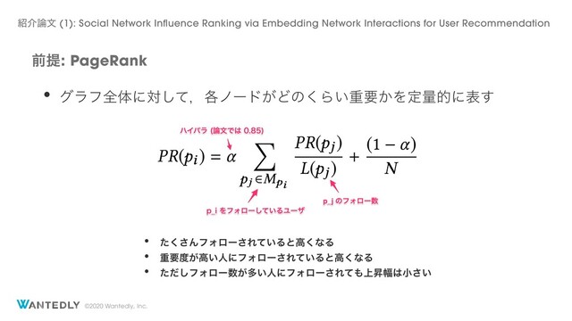 ©2020 Wantedly, Inc.
લఏ: PageRank
• άϥϑશମʹରͯ͠ɼ֤ϊʔυ͕Ͳͷ͘Β͍ॏཁ͔Λఆྔతʹද͢
• ͨ͘͞ΜϑΥϩʔ͞Ε͍ͯΔͱߴ͘ͳΔ
• ॏཁ౓͕ߴ͍ਓʹϑΥϩʔ͞Ε͍ͯΔͱߴ͘ͳΔ
• ͨͩ͠ϑΥϩʔ਺͕ଟ͍ਓʹϑΥϩʔ͞Εͯ΋্ঢ෯͸খ͍͞
঺հ࿦จ (1): Social Network Influence Ranking via Embedding Network Interactions for User Recommendation
