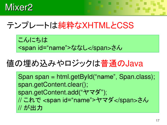 Mixer2
17
こんにちは
<span>ななし</span>さん
Span span = html.getById(“name”, Span.class);
span.getContent.clear();
span.getContent.add(“ヤマダ”);
// これで <span>ヤマダ</span>さん
// が出力
テンプレートは純粋なXHTMLとCSS
値の埋め込みやロジックは普通のJava
