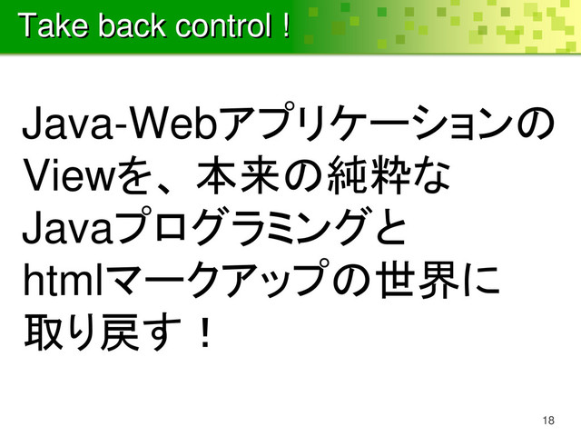 Take back control !
Java-Webアプリケーションの
Viewを、 本来の純粋な
Javaプログラミングと
htmlマークアップの世界に
取り戻す！
18
