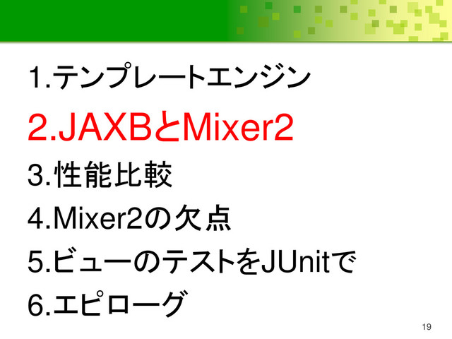 19
1.テンプレートエンジン
2.JAXBとMixer2
3.性能比較
4.Mixer2の欠点
5.ビューのテストをJUnitで
6.エピローグ
