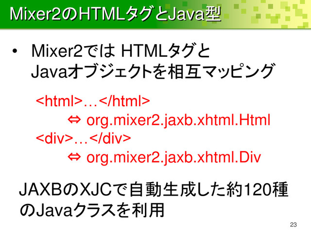 Mixer2のHTMLタグとJava型
23
…
⇔ org.mixer2.jaxb.xhtml.Html
<div>…</div>
⇔ org.mixer2.jaxb.xhtml.Div
• Mixer2では HTMLタグと
Javaオブジェクトを相互マッピング
JAXBのXJCで自動生成した約120種
のJavaクラスを利用
