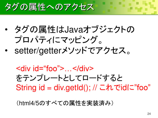 タグの属性へのアクセス
24
• タグの属性はJavaオブジェクトの
プロパティにマッピング。
• setter/getterメソッドでアクセス。
<div>…</div>
をテンプレートとしてロードすると
String id = div.getId(); // これでidに”foo”
（html4/5のすべての属性を実装済み）
