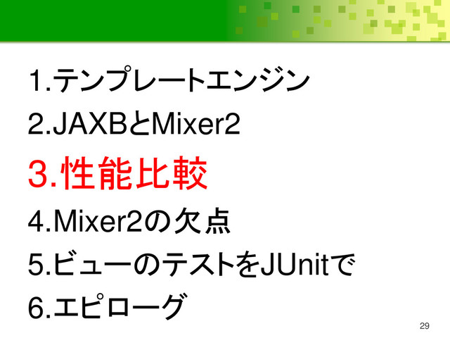 29
1.テンプレートエンジン
2.JAXBとMixer2
3.性能比較
4.Mixer2の欠点
5.ビューのテストをJUnitで
6.エピローグ
