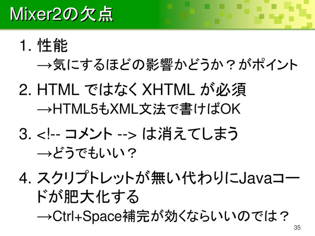 Mixer2の欠点
1. 性能
→気にするほどの影響かどうか？がポイント
2. HTML ではなく XHTML が必須
→HTML5もXML文法で書けばOK
3.  は消えてしまう
→どうでもいい？
4. スクリプトレットが無い代わりにJavaコー
ドが肥大化する
→Ctrl+Space補完が効くならいいのでは？
35
