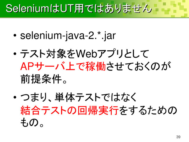 SeleniumはUT用ではありません
• selenium-java-2.*.jar
• テスト対象をWebアプリとして
APサーバ上で稼働させておくのが
前提条件。
• つまり、単体テストではなく
結合テストの回帰実行をするための
もの。
39
