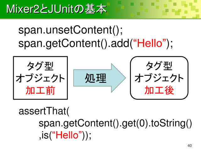 Mixer2とJUnitの基本
40
タグ型
オブジェクト
加工前
タグ型
オブジェクト
加工後
処理
span.unsetContent();
span.getContent().add(“Hello”);
assertThat(
span.getContent().get(0).toString()
,is(“Hello”));

