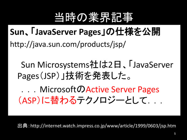 当時の業界記事
Sun、「JavaServer Pages」の仕様を公開
http://java.sun.com/products/jsp/
Sun Microsystems社は2日、「JavaServer
Pages（JSP）」技術を発表した。
．．．MicrosoftのActive Server Pages
（ASP）に替わるテクノロジーとして．．．
5
出典：http://internet.watch.impress.co.jp/www/article/1999/0603/jsp.htm
