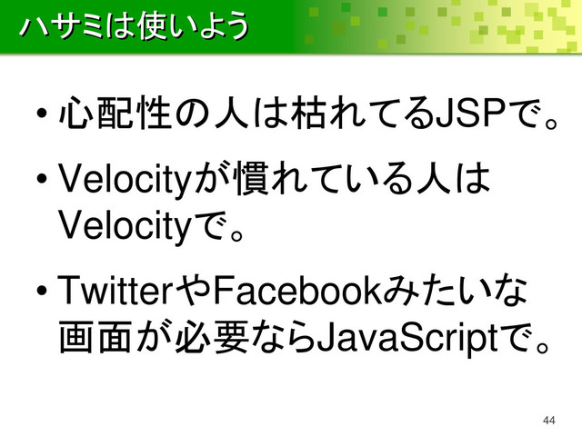 ハサミは使いよう
• 心配性の人は枯れてるJSPで。
• Velocityが慣れている人は
Velocityで。
• TwitterやFacebookみたいな
画面が必要ならJavaScriptで。
44
