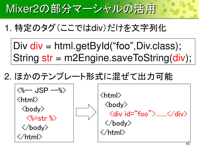 Mixer2の部分マーシャルの活用
45
Div div = html.getById(“foo”,Div.class);
String str = m2Engine.saveToString(div);
1. 特定のタグ（ここではdiv）だけを文字列化
2. ほかのテンプレート形式に混ぜて出力可能
<%-- JSP --%>


<%=str %>




<div>.......</div>


