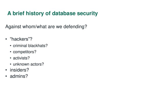 A brief history of database security
Against whom/what are we defending?
• “hackers”?
• criminal blackhats?
• competitors?
• activists?
• unknown actors?
• insiders?
• admins?
