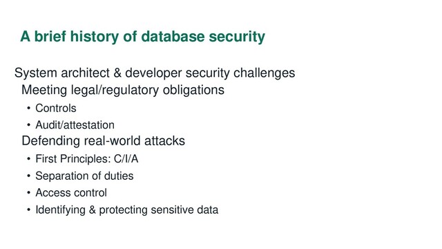 A brief history of database security
System architect & developer security challenges
Meeting legal/regulatory obligations
• Controls
• Audit/attestation
Defending real-world attacks
• First Principles: C/I/A
• Separation of duties
• Access control
• Identifying & protecting sensitive data
