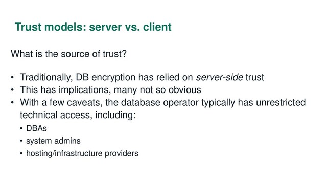 Trust models: server vs. client
What is the source of trust?
• Traditionally, DB encryption has relied on server-side trust
• This has implications, many not so obvious
• With a few caveats, the database operator typically has unrestricted
technical access, including:
• DBAs
• system admins
• hosting/infrastructure providers
