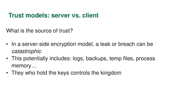 Trust models: server vs. client
What is the source of trust?
• In a server-side encryption model, a leak or breach can be
catastrophic
• This potentially includes: logs, backups, temp files, process
memory…
• They who hold the keys controls the kingdom
