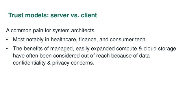 Trust models: server vs. client
A common pain for system architects
• Most notably in healthcare, finance, and consumer tech
• The benefits of managed, easily expanded compute & cloud storage
have often been considered out of reach because of data
confidentiality & privacy concerns.
