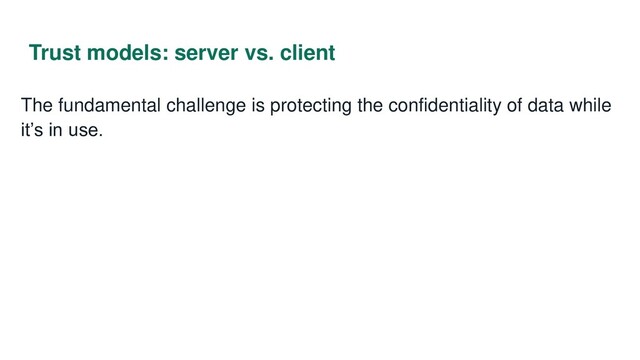 Trust models: server vs. client
The fundamental challenge is protecting the confidentiality of data while
it’s in use.
