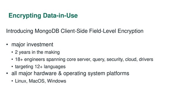 Encrypting Data-in-Use
Introducing MongoDB Client-Side Field-Level Encryption
• major investment
• 2 years in the making
• 18+ engineers spanning core server, query, security, cloud, drivers
• targeting 12+ languages
• all major hardware & operating system platforms
• Linux, MacOS, Windows
